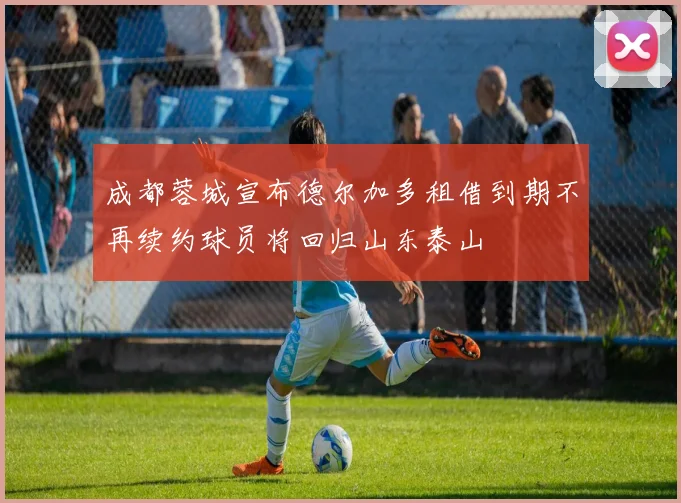 成都蓉城宣布德尔加多租借到期不再续约球员将回归山东泰山