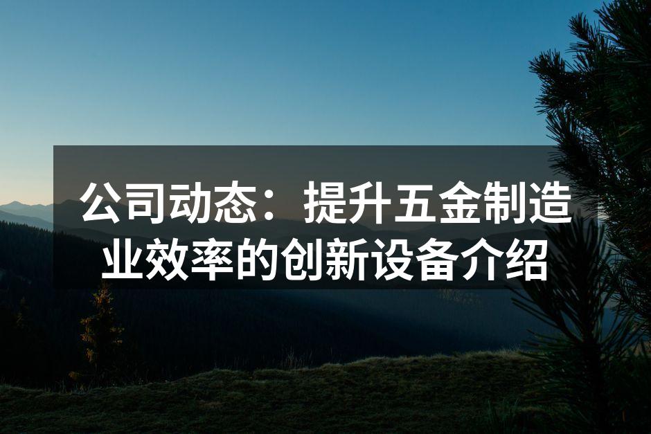 公司动态:提升五金制造业效率的创新设备介绍